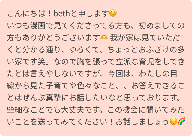 こんにちは！bethと申します☺️
いつも漫画で見てくださってる方も、初めましての方もありがとうございます🫶
我が家は見ていただくと分かる通り、ゆるくて、ちょっとおふざけの多い家です笑。なので胸を張って立派な育児をしてきたとは言えやしないですが、今回は、わたしの目線から見た子育てや色々なこと、、お答えできることはぜんぶ真摯にお話したいなと思っております。些細なことでも大丈夫です。この機会に聞いてみたいことを送ってみてください！お話しましょう☺️🌈