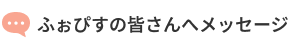 ふぉぴすの皆さんへメッセージ