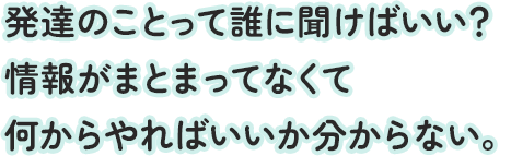 発達のことって誰に聞けばいい？情報がまとまってなくて何からやればいいか分からない。