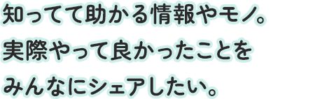 知ってて助かる情報やモノ。実際やって良かったことをみんなにシェアしたい。